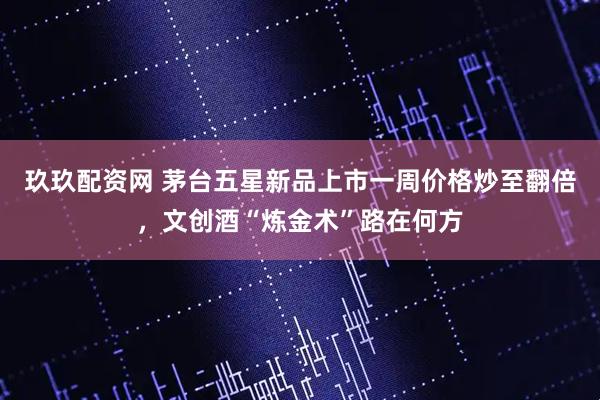 玖玖配资网 茅台五星新品上市一周价格炒至翻倍，文创酒“炼金术”路在何方